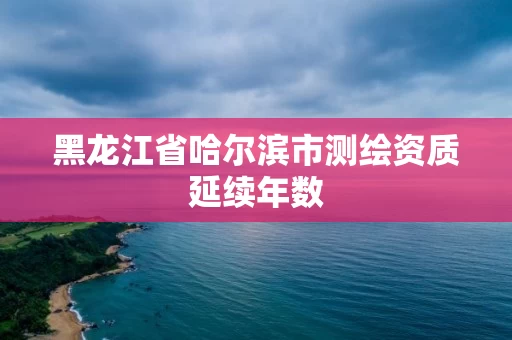 黑龙江省哈尔滨市测绘资质延续年数 黑龙江省哈尔滨市测绘资质延续年数
