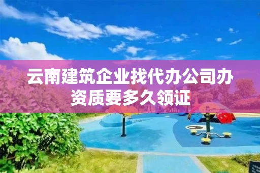 云南建筑企业找代办公司办资质要多久领证