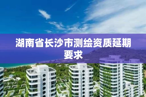 湖南省长沙市测绘资质延期要求