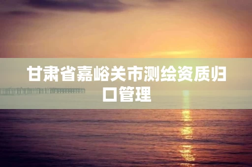 甘肃省嘉峪关市测绘资质归口管理 甘肃省嘉峪关市测绘资质归口管理