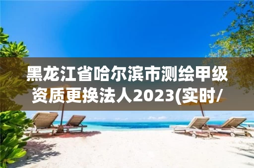 黑龙江省哈尔滨市测绘甲级资质更换法人2023(实时/更新中)