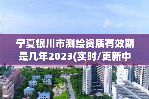 宁夏银川市测绘资质有效期是几年2023(实时/更新中)