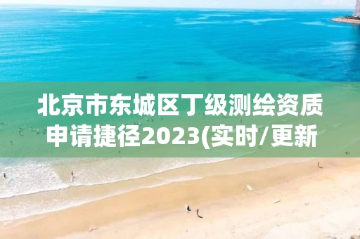 北京市东城区丁级测绘资质申请捷径2023(实时/更新中)