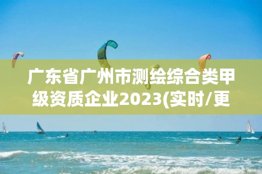 广东省广州市测绘综合类甲级资质企业2023(实时/更新中)