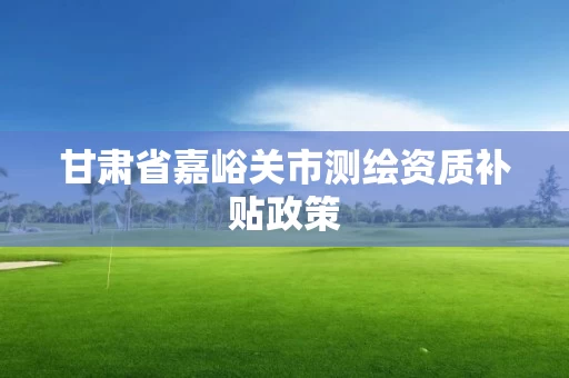 甘肃省嘉峪关市测绘资质补贴政策