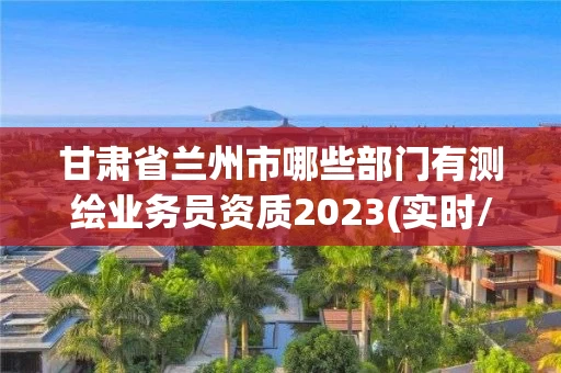 甘肃省兰州市哪些部门有测绘业务员资质2023(实时/更新中)