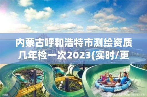 内蒙古呼和浩特市测绘资质几年检一次2023(实时/更新中)