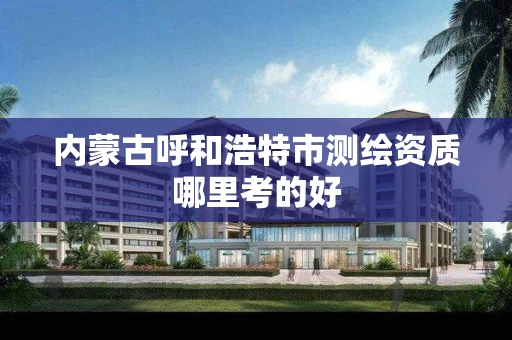 内蒙古呼和浩特市测绘资质哪里考的好