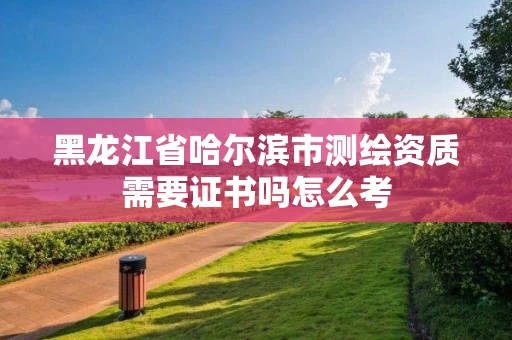 黑龙江省哈尔滨市测绘资质需要证书吗怎么考