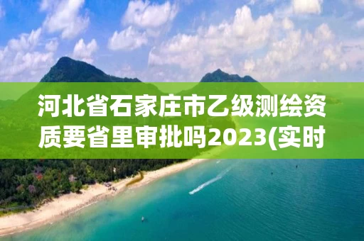 河北省石家庄市乙级测绘资质要省里审批吗2023(实时/更新中)