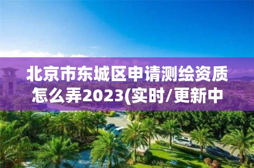 北京市东城区申请测绘资质怎么弄2023(实时/更新中)
