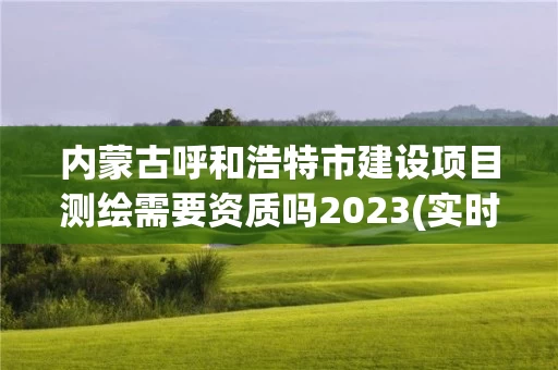 内蒙古呼和浩特市建设项目测绘需要资质吗2023(实时/更新中)