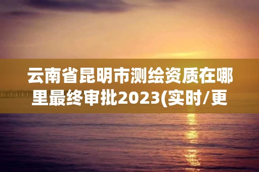 云南省昆明市测绘资质在哪里最终审批2023(实时/更新中)