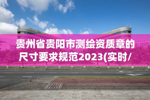 贵州省贵阳市测绘资质章的尺寸要求规范2023(实时/更新中)