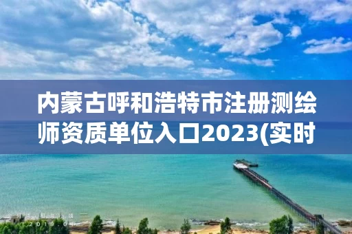 内蒙古呼和浩特市注册测绘师资质单位入口2023(实时/更新中)