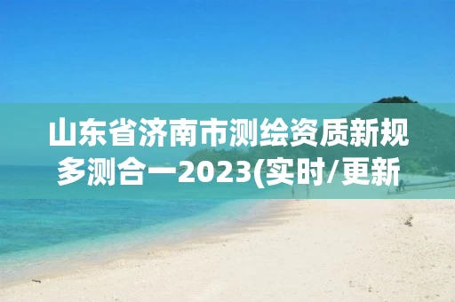 山东省济南市测绘资质新规多测合一2023(实时/更新中)