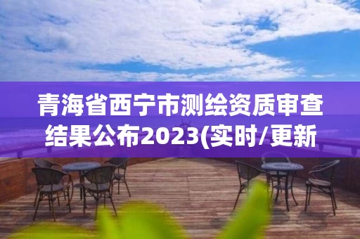 青海省西宁市测绘资质审查结果公布2023(实时/更新中)