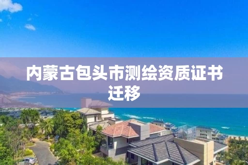 内蒙古包头市测绘资质证书迁移