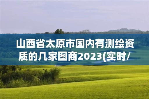 山西省太原市国内有测绘资质的几家图商2023(实时/更新中)