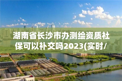 湖南省长沙市办测绘资质社保可以补交吗2023(实时/更新中)