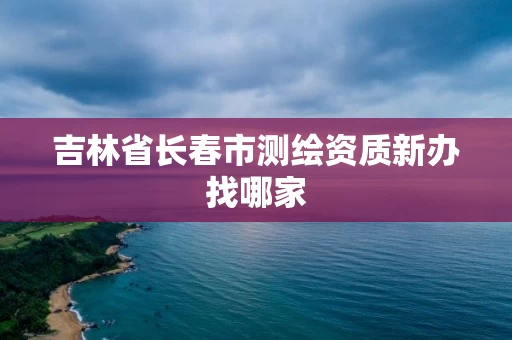 吉林省长春市测绘资质新办找哪家