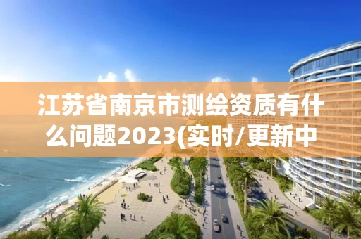 江苏省南京市测绘资质有什么问题2023(实时/更新中)