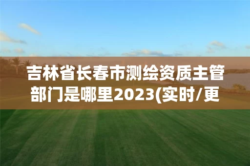吉林省长春市测绘资质主管部门是哪里2023(实时/更新中)