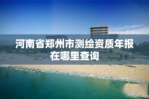 河南省郑州市测绘资质年报在哪里查询
