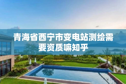 青海省西宁市变电站测绘需要资质嘛知乎