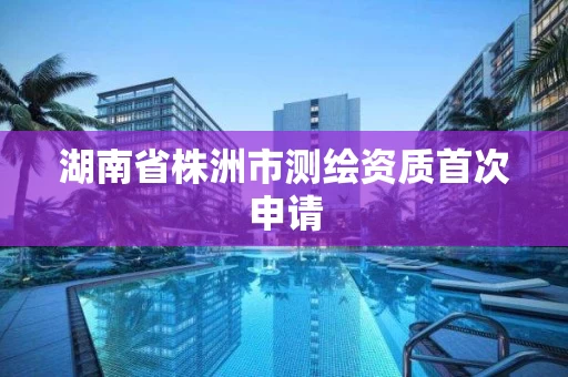 湖南省株洲市测绘资质首次申请