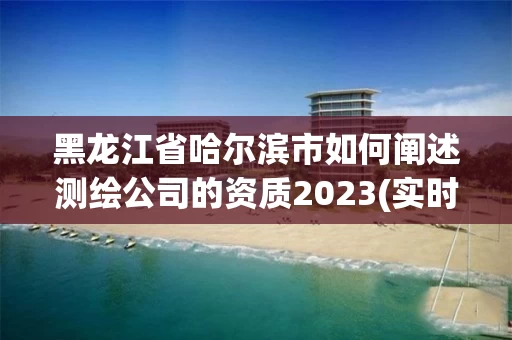 黑龙江省哈尔滨市如何阐述测绘公司的资质2023(实时/更新中)