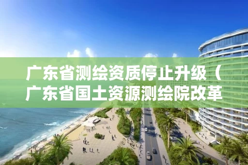 广东省测绘资质停止升级（广东省国土资源测绘院改革）