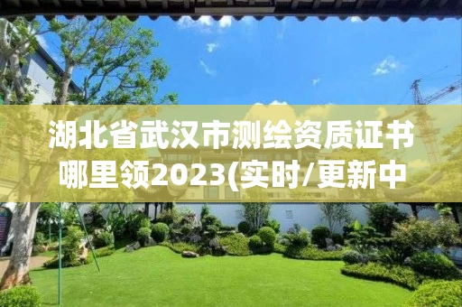 湖北省武汉市测绘资质证书哪里领2023(实时/更新中)
