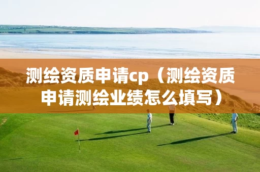 测绘资质申请cp（测绘资质申请测绘业绩怎么填写）