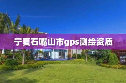 宁夏石嘴山市gps测绘资质 宁夏石嘴山市gps测绘资质