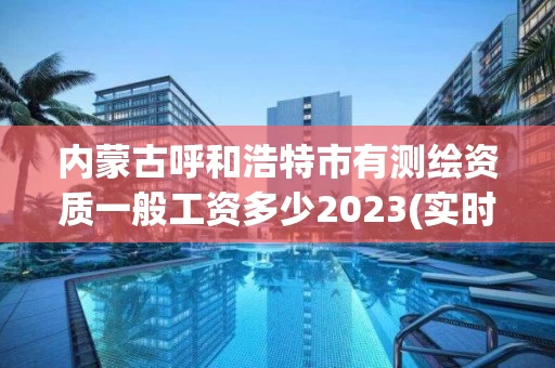 内蒙古呼和浩特市有测绘资质一般工资多少2023(实时/更新中)