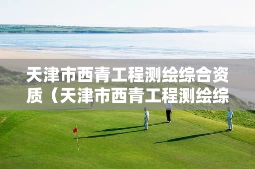 天津市西青工程测绘综合资质（天津市西青工程测绘综合资质公示）