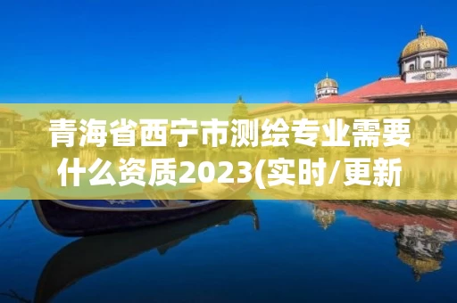 青海省西宁市测绘专业需要什么资质2023(实时/更新中)