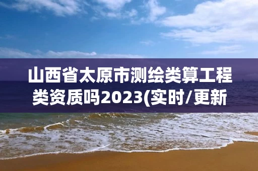 山西省太原市测绘类算工程类资质吗2023(实时/更新中)