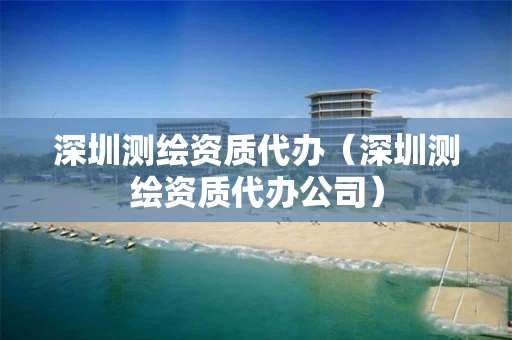 深圳测绘资质代办（深圳测绘资质代办公司）
