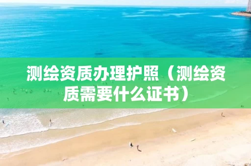 测绘资质办理护照（测绘资质需要什么证书）