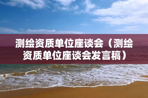测绘资质单位座谈会（测绘资质单位座谈会发言稿）