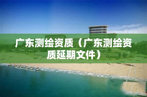 广东测绘资质（广东测绘资质延期文件）
