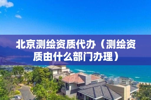 北京测绘资质代办（测绘资质由什么部门办理）
