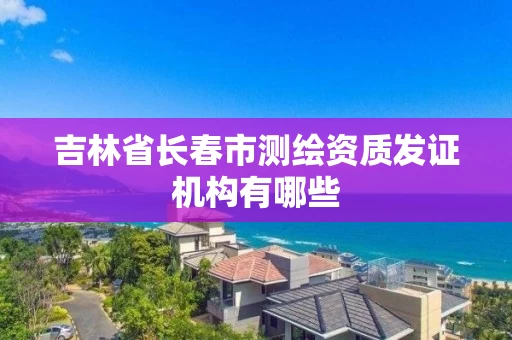 吉林省长春市测绘资质发证机构有哪些 吉林省长春市测绘资质发证机构有哪些