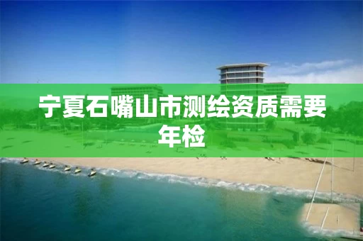 宁夏石嘴山市测绘资质需要年检