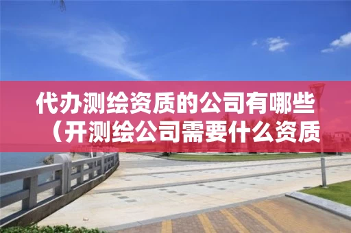 代办测绘资质的公司有哪些（开测绘公司需要什么资质）