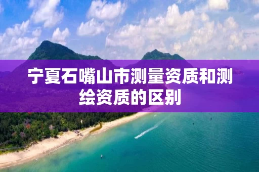 宁夏石嘴山市测量资质和测绘资质的区别