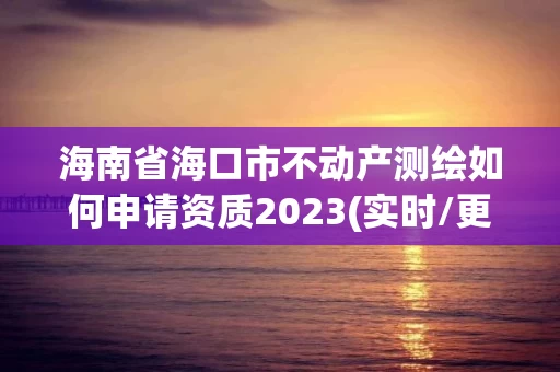 海南省海口市不动产测绘如何申请资质2023(实时/更新中)