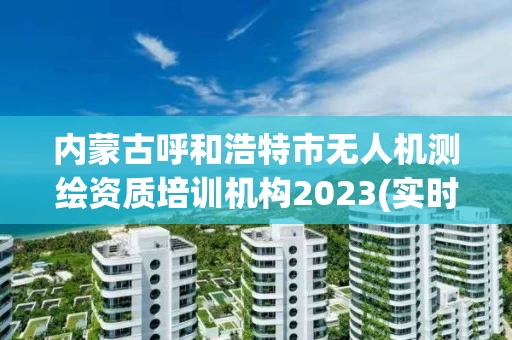 内蒙古呼和浩特市无人机测绘资质培训机构2023(实时/更新中)